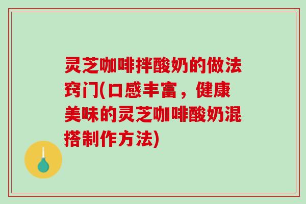灵芝咖啡拌酸奶的做法窍门(口感丰富，健康美味的灵芝咖啡酸奶混搭制作方法)