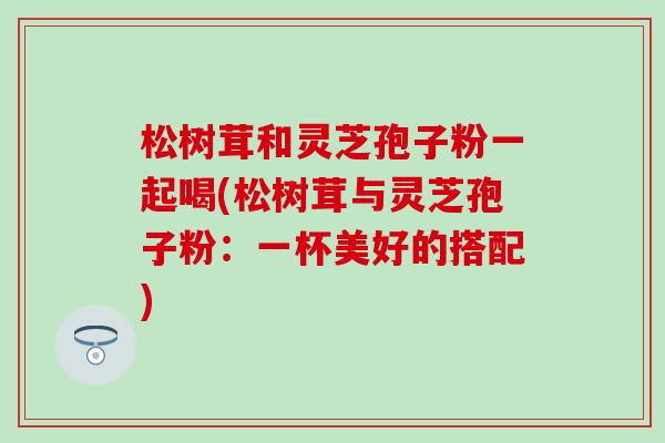 松树茸和灵芝孢子粉一起喝(松树茸与灵芝孢子粉：一杯美好的搭配)
