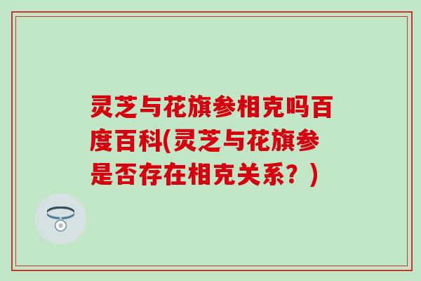 灵芝与花旗参相克吗百度百科(灵芝与花旗参是否存在相克关系？)