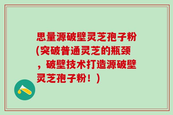 思量源破壁灵芝孢子粉(突破普通灵芝的瓶颈，破壁技术打造源破壁灵芝孢子粉！)