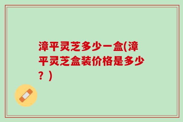 漳平灵芝多少一盒(漳平灵芝盒装价格是多少？)
