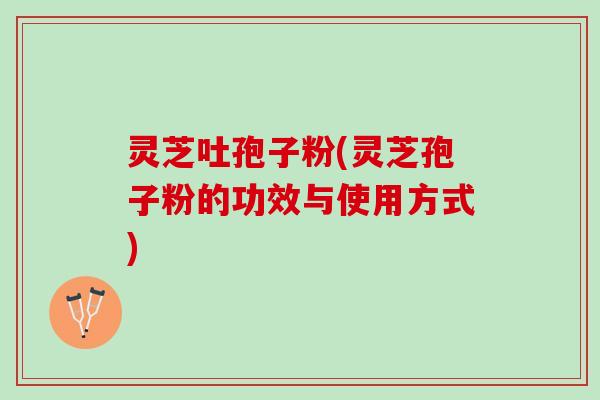 灵芝吐孢子粉(灵芝孢子粉的功效与使用方式)