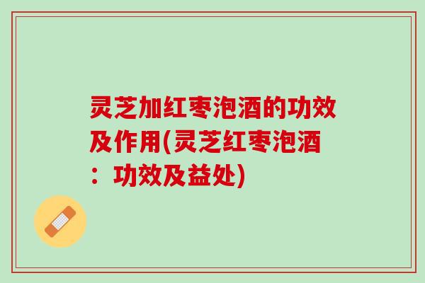 灵芝加红枣泡酒的功效及作用(灵芝红枣泡酒：功效及益处)