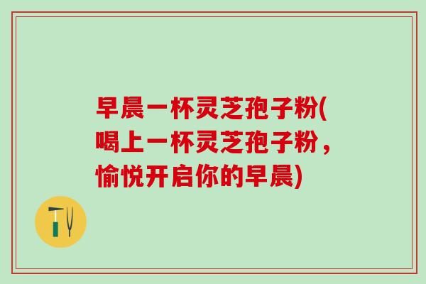 早晨一杯灵芝孢子粉(喝上一杯灵芝孢子粉，愉悦开启你的早晨)