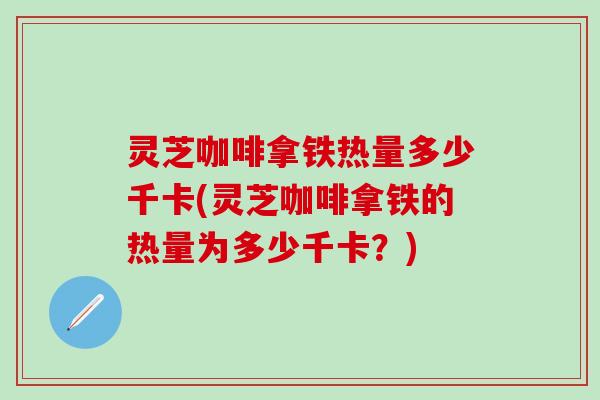 灵芝咖啡拿铁热量多少千卡(灵芝咖啡拿铁的热量为多少千卡？)