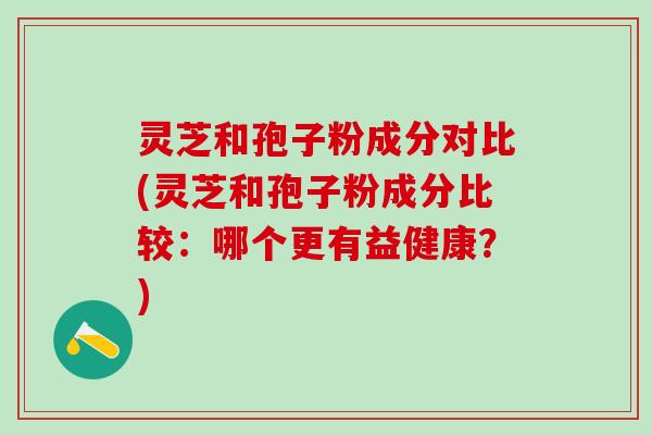 灵芝和孢子粉成分对比(灵芝和孢子粉成分比较：哪个更有益健康？)