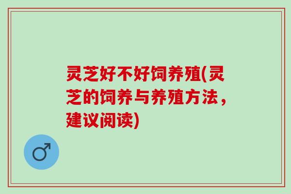 灵芝好不好饲养殖(灵芝的饲养与养殖方法，建议阅读)