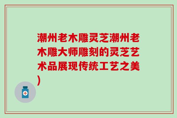 潮州老木雕灵芝潮州老木雕大师雕刻的灵芝艺术品展现传统工艺之美)