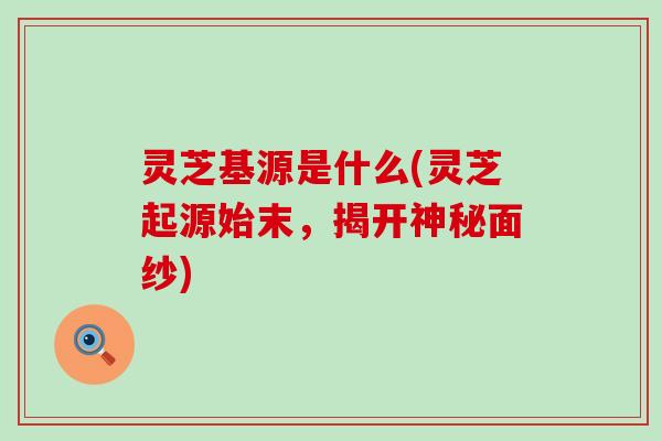 灵芝基源是什么(灵芝起源始末，揭开神秘面纱)