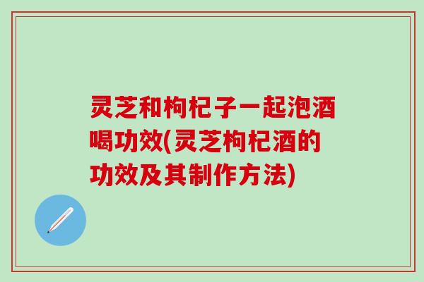灵芝和枸杞子一起泡酒喝功效(灵芝枸杞酒的功效及其制作方法)