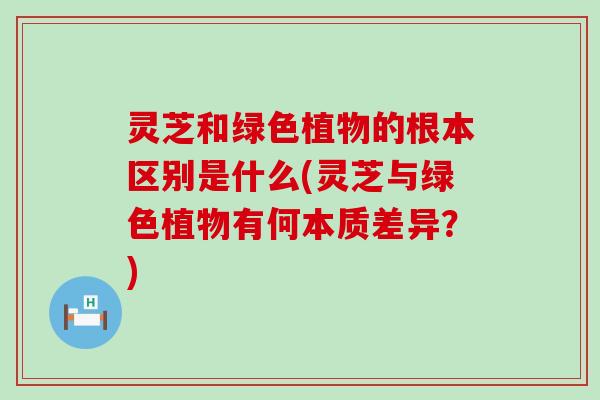 灵芝和绿色植物的根本区别是什么(灵芝与绿色植物有何本质差异？)