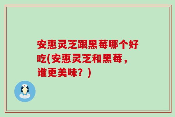 安惠灵芝跟黑莓哪个好吃(安惠灵芝和黑莓，谁更美味？)