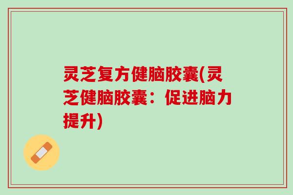 灵芝复方健脑胶囊(灵芝健脑胶囊：促进脑力提升)