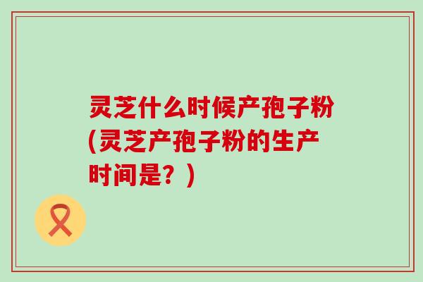 灵芝什么时候产孢子粉(灵芝产孢子粉的生产时间是？)