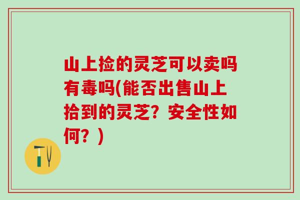 山上捡的灵芝可以卖吗有毒吗(能否出售山上拾到的灵芝？安全性如何？)