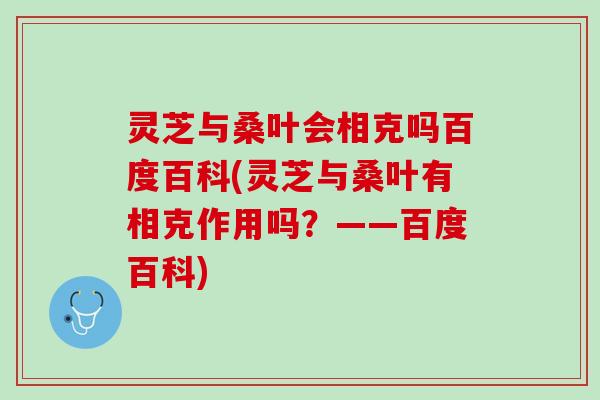 灵芝与桑叶会相克吗百度百科(灵芝与桑叶有相克作用吗？——百度百科)