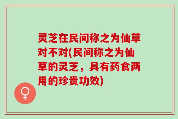 灵芝在民间称之为仙草对不对(民间称之为仙草的灵芝，具有药食两用的珍贵功效)