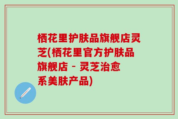 栖花里护肤品旗舰店灵芝(栖花里官方护肤品旗舰店 - 灵芝治愈系美肤产品)