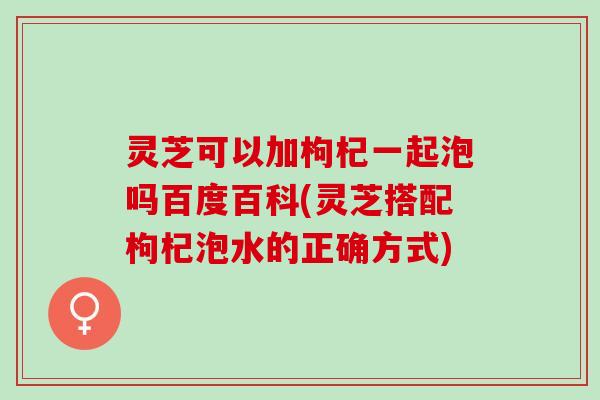 灵芝可以加枸杞一起泡吗百度百科(灵芝搭配枸杞泡水的正确方式)