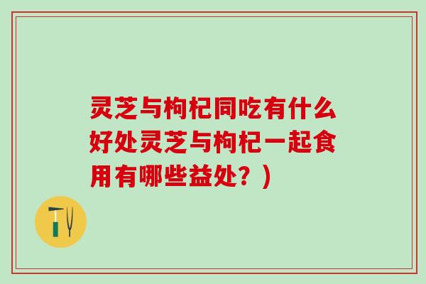 灵芝与枸杞同吃有什么好处灵芝与枸杞一起食用有哪些益处？)