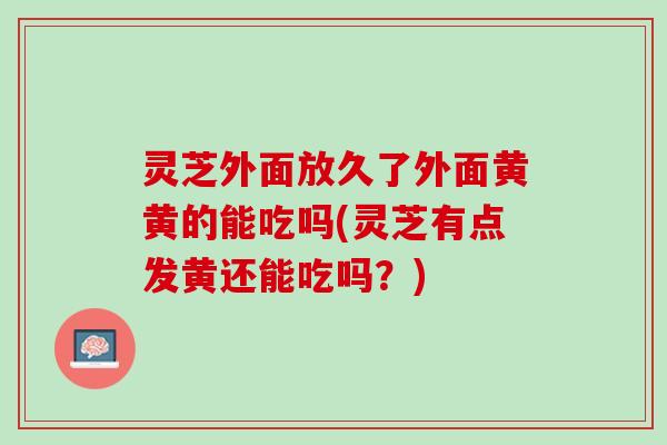 灵芝外面放久了外面黄黄的能吃吗(灵芝有点发黄还能吃吗？)