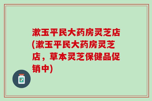 漱玉平民大药房灵芝店(漱玉平民大药房灵芝店，草本灵芝保健品促销中)