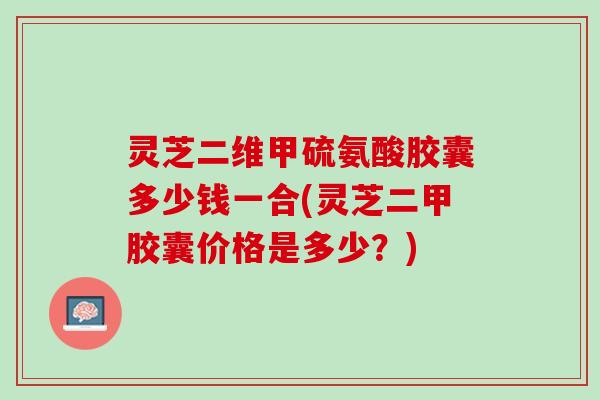 灵芝二维甲硫氨酸胶囊多少钱一合(灵芝二甲胶囊价格是多少？)