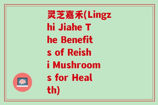 灵芝嘉禾(Lingzhi Jiahe The Benefits of Reishi Mushrooms for Health)