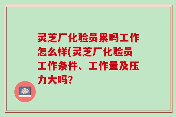 灵芝厂化验员累吗工作怎么样(灵芝厂化验员工作条件、工作量及压力大吗？