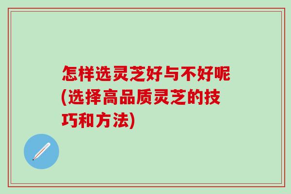 怎样选灵芝好与不好呢(选择高品质灵芝的技巧和方法)