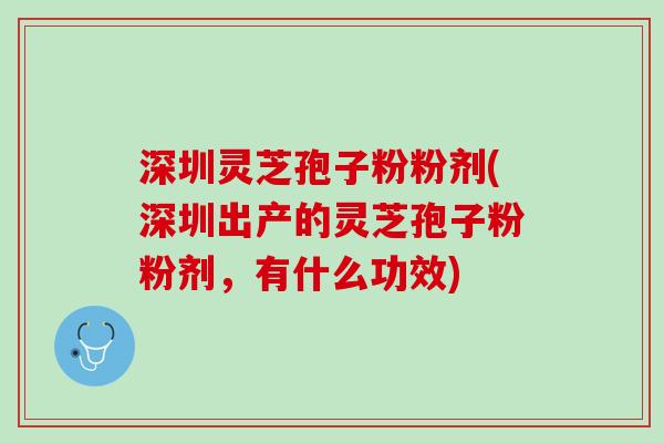深圳灵芝孢子粉粉剂(深圳出产的灵芝孢子粉粉剂，有什么功效)