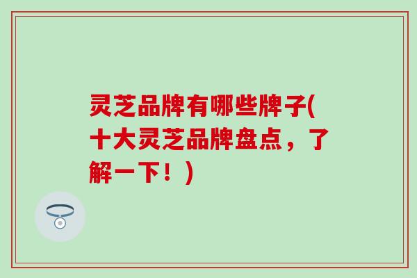 灵芝品牌有哪些牌子(十大灵芝品牌盘点，了解一下！)