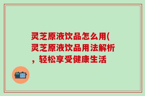 灵芝原液饮品怎么用(灵芝原液饮品用法解析，轻松享受健康生活