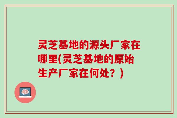 灵芝基地的源头厂家在哪里(灵芝基地的原始生产厂家在何处？)