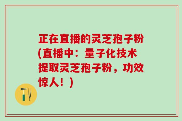 正在直播的灵芝孢子粉(直播中：量子化技术提取灵芝孢子粉，功效惊人！)