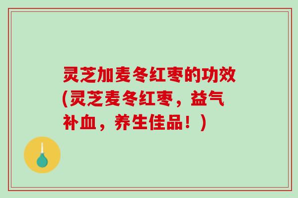灵芝加麦冬红枣的功效(灵芝麦冬红枣，益气补血，养生佳品！)