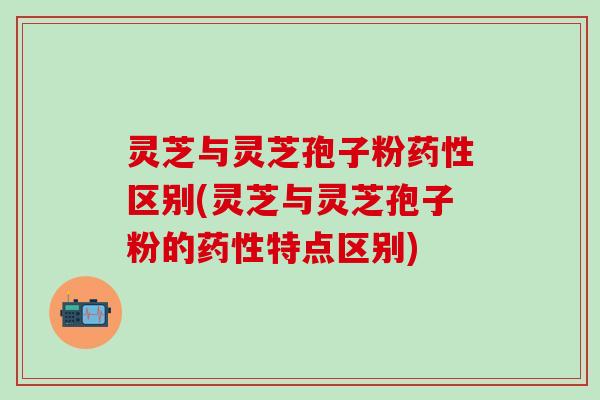 灵芝与灵芝孢子粉药性区别(灵芝与灵芝孢子粉的药性特点区别)