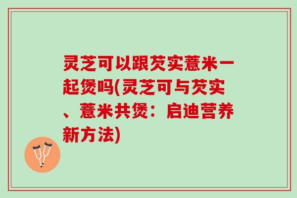灵芝可以跟芡实薏米一起煲吗(灵芝可与芡实、薏米共煲：启迪营养新方法)