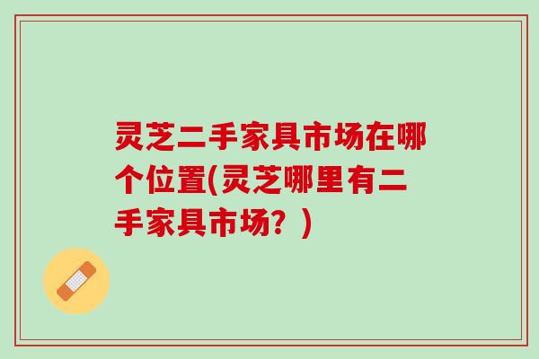 灵芝二手家具市场在哪个位置(灵芝哪里有二手家具市场？)