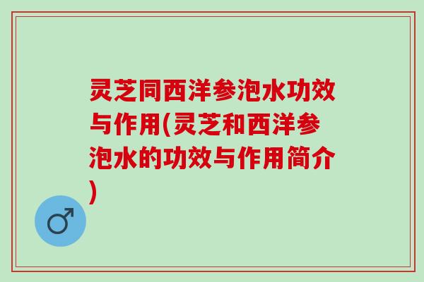 灵芝同西洋参泡水功效与作用(灵芝和西洋参泡水的功效与作用简介)