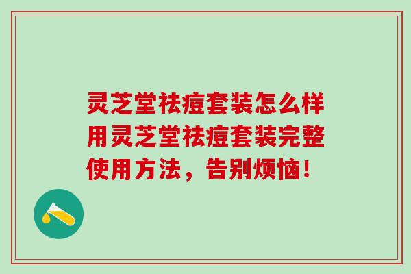 灵芝堂祛痘套装怎么样用灵芝堂祛痘套装完整使用方法，告别烦恼！