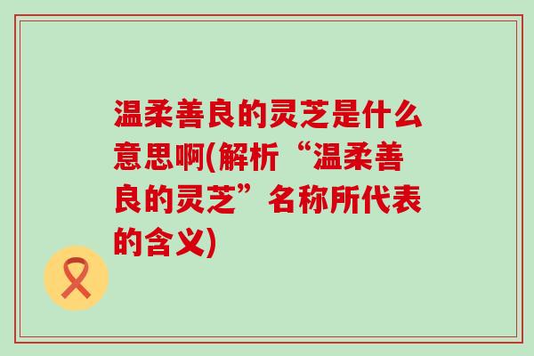 温柔善良的灵芝是什么意思啊(解析“温柔善良的灵芝”名称所代表的含义)