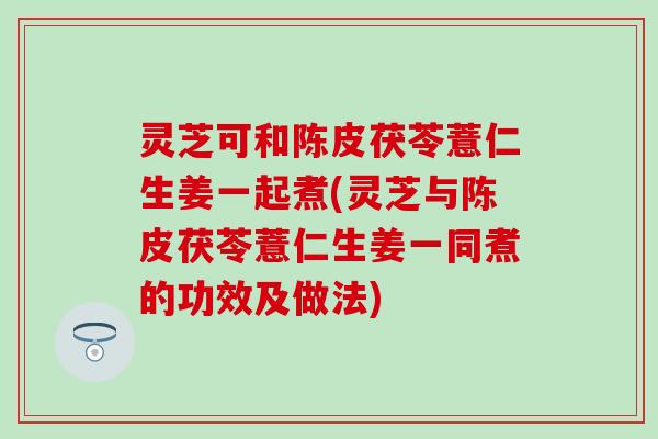灵芝可和陈皮茯苓薏仁生姜一起煮(灵芝与陈皮茯苓薏仁生姜一同煮的功效及做法)