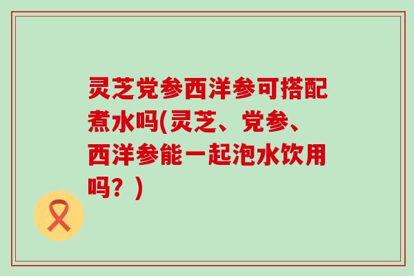 灵芝党参西洋参可搭配煮水吗(灵芝、党参、西洋参能一起泡水饮用吗？)