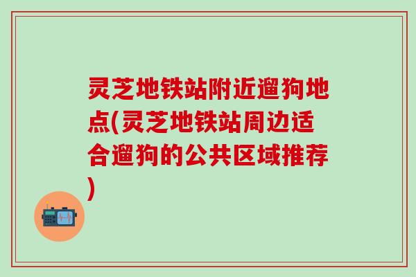 灵芝地铁站附近遛狗地点(灵芝地铁站周边适合遛狗的公共区域推荐)