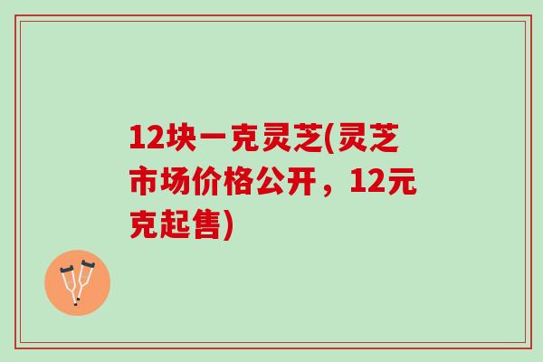 12块一克灵芝(灵芝市场价格公开，12元克起售)