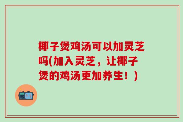 椰子煲鸡汤可以加灵芝吗(加入灵芝，让椰子煲的鸡汤更加养生！)
