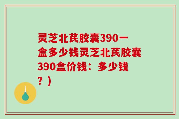 灵芝北芪胶囊390一盒多少钱灵芝北芪胶囊390盒价钱：多少钱？)