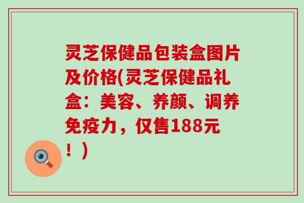 灵芝保健品包装盒图片及价格(灵芝保健品礼盒：美容、养颜、调养免疫力，仅售188元！)