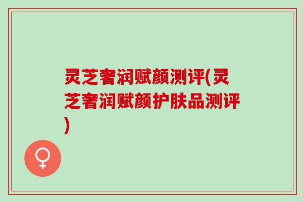 灵芝奢润赋颜测评(灵芝奢润赋颜护肤品测评)